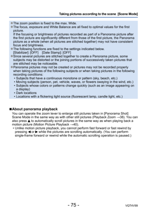 Page 75- 75 -VQT4V99
Taking pictures according to the scene  [Scene Mode] 
 ●The zoom position is fixed to the max. Wide. ●The focus, exposure and White Balance are all fixed to optimal values for the first 
picture.  
If the focusing or brightness of pictures recorded as part of a Panorama picture after 
the first picture are significantly different from those of the first picture, the Panorama 
picture as a whole (when all pictures are stitched together) may not have consistent 
focus and brightness.
 ●The...