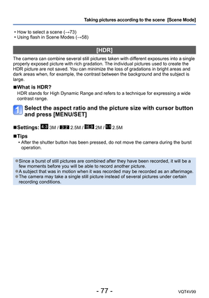 Page 77- 77 -VQT4V99
Taking pictures according to the scene  [Scene Mode] 
 • How to select a scene (→73) • Using flash in Scene Modes (→58)
[HDR]
The camera can combine several still pictures taken with different exposures into a single 
properly exposed picture with rich gradation. The individual pictures used to create the 
HDR picture are not saved. You can minimize the loss of gradations in bright areas and 
dark areas when, for example, the contrast between the background and the subject is 
large.
 ■What...