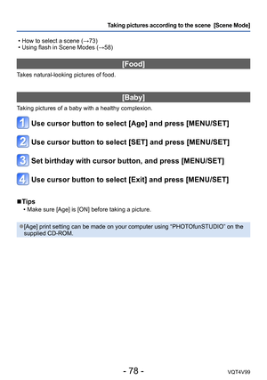 Page 78- 78 -VQT4V99
Taking pictures according to the scene  [Scene Mode] 
 • How to select a scene (→73) • Using flash in Scene Modes (→58)
[Food]
Takes natural-looking pictures of food.
[Baby]
Taking pictures of a baby with a healthy complexion.
Use cursor button to select [Age] and press [MENU/SET]
Use cursor button to select [SET] and press [MENU/SET]
Set birthday with cursor button, and press [MENU/SET]
Use cursor button to select [Exit] and press [MENU/SET]
 ■Tips
 • Make sure [Age] is [ON] before taking...