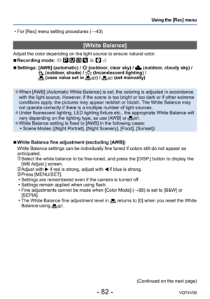 Page 82- 82 -VQT4V99
Using the [Rec] menu
[White Balance]
Adjust the color depending on the light source to ensure natural color.
 ■Recording mode:        
 ■Settings:  [AWB] (automatic) /  (outdoor, clear sky) /  (outdoor, cloudy sky) / (outdoor, shade) /  (Incandescent lighting) /  (uses value set in ) /  (set manually)
 ●When [AWB] (Automatic White Balance) is set, the coloring is adjusted in accordance 
with the light source. However, if the scene is too bright or too dark or if other extreme 
conditions...