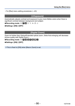 Page 86- 86 -VQT4V99
Using the [Rec] menu
[i.Exposure]
Automatically adjusts contrast and exposure to give more lifelike colors when there is 
significant contrast between background and subject.
 ■Recording mode:        
 ■Settings: [ON] / [OFF]
[Digital Zoom]
Zoom 4x further than Optical/Extended optical zoom. (Note that enlarging will decrease 
picture quality with Digital Zoom.)
 ■Recording mode:        
 ■Settings: [ON] / [OFF]
 ●This is fixed to [ON] when [Macro Zoom] is set.
 • For [Rec] menu setting...