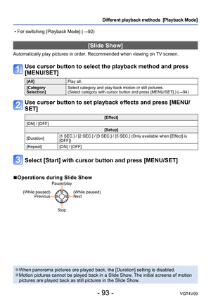 Page 93- 93 -VQT4V99
Different playback methods  [Playback Mode]
[Slide Show]
Automatically play pictures in order. Recommended when viewing on TV screen.
Use cursor button to select the playback method and press 
[MENU/SET]
[All]Play all.
[Category 
Selection] Select category and play back motion or still pictures.  
(Select category with cursor button and press [MENU/SET].) (→94)
Use cursor button to set playback effects and press [MENU/
SET]
[Effect]
[ON] / [OFF] [Setup]
[Duration] [1 SEC.] / [2 SEC.] / [3...