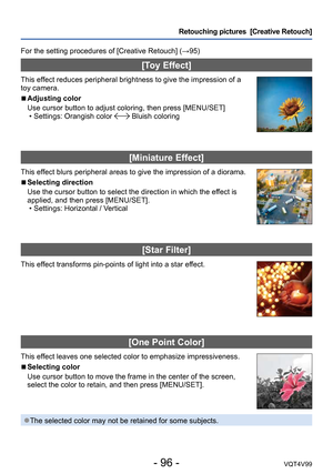 Page 96- 96 -VQT4V99
Retouching pictures  [Creative Retouch]
For the setting procedures of [Creative Retouch] (→95)
[Toy Effect]
This effect reduces peripheral brightness to give the impression of a 
toy camera.
 ■Adjusting color
Use cursor button to adjust coloring, then press [MENU/SET]
 • Settings: Orangish color  Bluish coloring
[Miniature Effect]
This effect blurs peripheral areas to give the impression of a diorama.
 ■Selecting direction
Use the cursor button to select the direction in which the effect is...