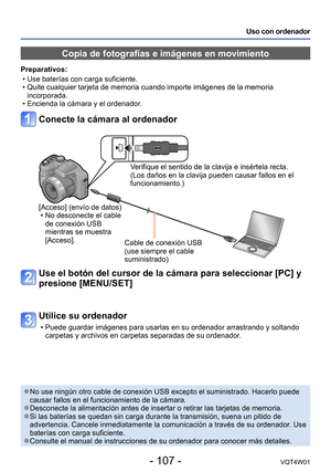 Page 107- 107 -VQT4W01
Uso con ordenador
Copia de fotografías e imágenes en movimiento
Preparativos: 
 •Use baterías con carga suficiente.  •Quite cualquier tarjeta de memoria cuando importe imágenes de la memo\
ria 
incorporada.
 •Encienda la cámara y el ordenador

.
Conecte la cámara al ordenador
Verifique el sentido de la clavija e insértela recta. 
(Los daños en la clavija pueden causar fallos en el 
funcionamiento.)
[Acceso] (envío de datos)
 • No desconecte el cable 
de conexión USB 
mientras se muestra...