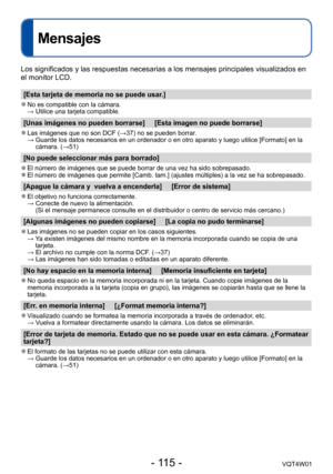 Page 115- 115 -VQT4W01
Mensajes
Los significados y las respuestas necesarias a los mensajes principales \
visualizados en 
el monitor LCD.
[Esta tarjeta de memoria no se puede usar.]
 ●No es compatible con la cámara. → Utilice una tarjeta compatible.
[Unas imágenes no pueden borrarse]     [Esta imagen no puede borrarse\
]
 ●Las imágenes que no son DCF (→37) no se pueden borrar. →  Guarde los datos necesarios en un o rdenador o en otro aparato y luego utilice [Formato] en la 
cámara. (→51)
[No puede seleccionar...