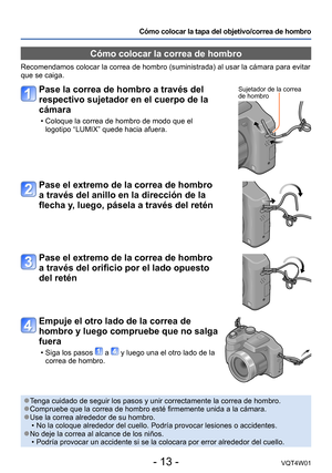 Page 13- 13 -VQT4W01
Cómo colocar la tapa del objetivo/correa de hombro
Cómo colocar la correa de hombro
Recomendamos colocar la correa de hombro (suministrada) al usar la cá\
mara para evitar 
que se caiga.
 ●Tenga cuidado de seguir los pasos y unir correctamente la correa de hombr\
o. ●Compruebe que la correa de hombro esté firmemente unida a la cámar\
a. ●Use la correa alrededor de su hombro. •No la coloque alrededor del cuello. Podría provocar lesiones o accide\
ntes. ●No deje la correa al alcance de los...