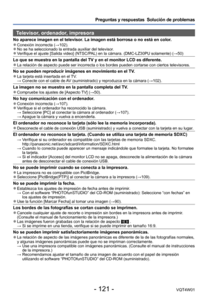 Page 121- 121 -VQT4W01
Preguntas y respuestas  Solución de problemas
Televisor, ordenador, impresora
No aparece imagen en el televisor. La imagen está borrosa o no está en color. ●Conexión incorrecta (→102). ●No se ha seleccionado la entrada auxiliar del televisor.  ●Verifique el ajuste [Salida video] (NTSC/PAL) en la cámara. (DMC-LZ30PU solamente) (→50)
Lo que se muestra en la pantalla del TV y en el monitor LCD es diferente\
. ●La relación de aspecto puede ser incorrecta o los bordes pueden corta\
rse con...