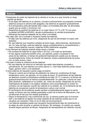 Page 125- 125 -VQT4W01
Avisos y notas para el uso
Baterías
 ●Asegúrese de quitar las baterías de la cámara si no las va a us\
ar durante un largo 
periodo de tiempo.
 •Si se dejan las baterías en la cámara, circulará continuamente \
una pequeña corriente 
eléctrica aunque la cámara esté apagada y las baterías se ag\
otarán gradualmente.
 •Si la temperatura está demasiado alta o baja o la humedad está alt\
a, los terminales 
puede que se oxiden y funcionen mal.
 •Asegúrese de guardar las baterías en un lugar...