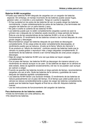 Page 126- 126 -VQT4W01
Avisos y notas para el uso
Baterías Ni-MH recargables
 ●Puede usar baterías Ni-MH después de cargarlas con un cargador de \
baterías 
especial. Sin embargo, el manejo incorrecto de las baterías puede cau\
sar fugas, 
generar calor, un incendio o una explosión. Tenga en cuenta lo siguiente.
 • Si hay suciedad en los polos de las baterías tal vez no pueda cargar \
las baterías 
normalmente. Limpie cuidadosamente los polos de las baterías y los te\
rminales del 
cargador de baterías con un...