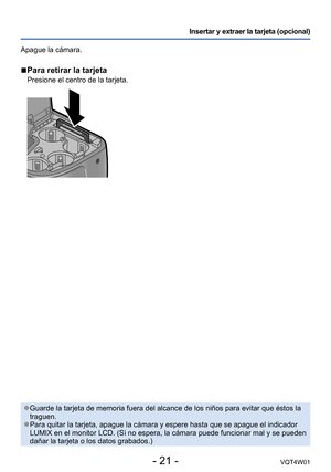 Page 21- 21 -VQT4W01
Insertar y extraer la tarjeta (opcional)
Apague la cámara.
 ■Para retirar la tarjeta
Presione el centro de la tarjeta.
 ●Guarde la tarjeta de memoria fuera del alcance de los niños para evit\
ar que éstos la 
traguen.
 ●Para quitar la tarjeta, apague la cámara y espere hasta que se apague\
 el indicador 
LUMIX en el monitor LCD. (Si no espera, la cámara puede funcionar ma\
l y se pueden 
dañar la tarjeta o los datos grabados.)  