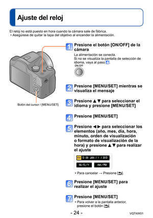 Page 24- 24 -VQT4W01
Ajuste del reloj
Presione el botón [ON/OFF] de la 
cámara
La alimentación se conecta.
Si no se visualiza la pantalla de selección de 
idioma, vaya al paso 
.
Presione [MENU/SET] mientras se 
visualiza el mensaje
Presione   para seleccionar el 
idioma y presione [MENU/SET]
Presione [MENU/SET]
Presione   para seleccionar los 
elementos (año, mes, día, hora, 
minuto, orden de visualización 
o formato de visualización de la 
hora) y presione 
  para realizar 
el ajuste
 • Para cancelar →...