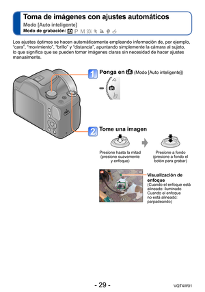 Page 29- 29 -VQT4W01
Toma de imágenes con ajustes automáticos   
Modo [Auto inteligente]
Modo de grabación:        
Los ajustes óptimos se hacen automáticamente empleando informació\
n de, por ejemplo, 
“cara”, “movimiento”, “brillo” y “distancia”, ap\
untando simplemente la cámara al sujeto, 
lo que significa que se pueden tomar imágenes claras sin necesidad de\
 hacer ajustes 
manualmente.
Ponga en  (Modo [Auto inteligente])
Tome una imagen
Presione hasta la mitad  (presione suavemente  y enfoque) Presione a...