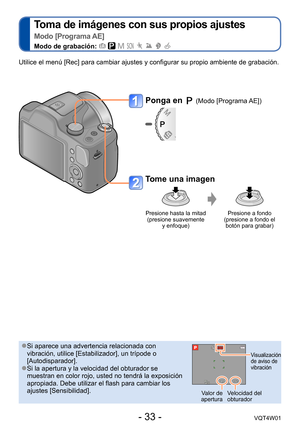 Page 33- 33 -VQT4W01
Toma de imágenes con sus propios ajustes   
Modo [Programa AE]
Modo de grabación:        
Ponga en  (Modo [Programa AE])
Tome una imagen
Presione hasta la mitad  (presione suavemente  y enfoque) Presione a fondo  
(presione a fondo el  botón para grabar)
Utilice el menú [Rec] para cambiar ajustes y configurar su propio amb\
iente de grabación.
 ●Si aparece una advertencia relacionada con 
vibración, utilice [Estabilizador], un trípode o 
[Autodisparador].
 ●Si la apertura y la velocidad del...