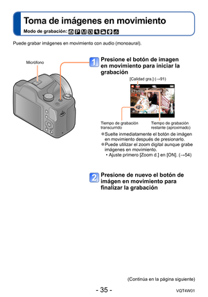 Page 35- 35 -VQT4W01
Toma de imágenes en movimiento
Modo de grabación:        
Presione el botón de imagen 
en movimiento para iniciar la 
grabación
[Calidad gra.] (→91)
Tiempo de grabación
transcurridoTiempo de grabación
restante (aproximado)
 ●Suelte inmediatamente el botón de imágen 
en movimiento después de presionarlo.
 ●Puede utilizar el zoom digital aunque grabe 
imágenes en movimiento.
 • Ajuste primero [Zoom d.] en [ON]. (→54)
Presione de nuevo el botón de 
imágen en movimiento para 
finalizar la...