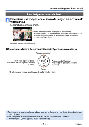 Page 40- 40 -VQT4W01
Para ver sus imágenes  [Repr. normal]
Para imágenes en movimiento
Seleccione una imagen con el icono de imagen en movimiento 
y presione 
La reproducción empieza ahora.
Tiempo de grabación de la imagen en movimientoCuando empieza la reproducción, el tiempo de la reproducción 
transcurrido de la misma se visualiza en la parte superior 
derecha de la pantalla.
Icono de imagen en movimiento
 ■Operaciones durante la reproducción de imágenes en movimiento
Pausa/reproducción
Retroceso rápido (2...