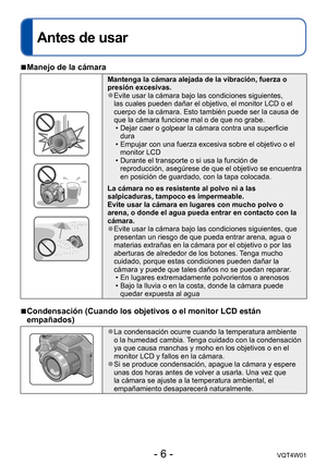 Page 6- 6 -VQT4W01
Antes de usar
 ■Manejo de la cámara
Mantenga la cámara alejada de la vibración, fuerza o 
presión excesivas.
 ●Evite usar la cámara bajo las condiciones siguientes, 
las cuales pueden dañar el objetivo, el monitor LCD o el 
cuerpo de la cámara. Esto también puede ser la causa de 
que la cámara funcione mal o de que no grabe.
 •Dejar caer o golpear la cámara contra una superficie 
dura
 •Empujar con una fuerza excesiva sobre el objetivo o el 
monitor LCD
 •Durante el transporte o si usa la...