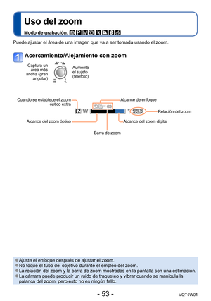 Page 53- 53 -VQT4W01
Uso del zoom
Modo de grabación:        
Puede ajustar el área de una imagen que va a ser tomada usando el zoo\
m. 
Acercamiento/Alejamiento con zoom
Captura un área más 
ancha (gran  angular)Aumenta 
el sujeto 
(telefoto)
Cuando se establece el zoom  óptico extra
Alcance del zoom óptico
Barra de zoomAlcance del zoom digital
Relación del zoom
Alcance de enfoque
 ●Ajuste el enfoque después de ajustar el zoom. ●No toque el tubo del objetivo durante el empleo del zoom. ●La relación del zoom y...