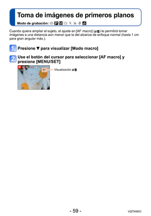 Page 59- 59 -VQT4W01
Toma de imágenes de primeros planos
Modo de grabación:        
Cuando quiera ampliar el sujeto, el ajuste en [AF macro] () le permitirá tomar 
imágenes a una distancia aún menor que la del alcance de enfoque n\
ormal (hasta 1 cm 
para gran angular máx.).
Presione  para visualizar [Modo macro]
Use el botón del cursor para seleccionar [AF macro] y 
presione [MENU/SET]
Visualización   