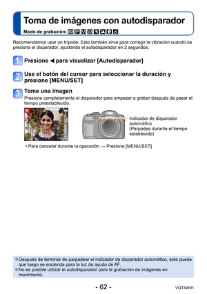 Page 62- 62 -VQT4W01
Toma de imágenes con autodisparador
Modo de grabación:        
Recomendamos usar un trípode. Esto también sirve para corregir la \
vibración cuando se 
presiona el disparador, ajustando el autodisparador en 2 segundos.
Presione  para visualizar [Autodisparador]
Use el botón del cursor para seleccionar la duración y 
presione [MENU/SET]
Tome una imagen
Presione completamente el disparador para empezar a grabar después de\
 pasar el 
tiempo preestablecido.
Indicador de disparador 
automático...