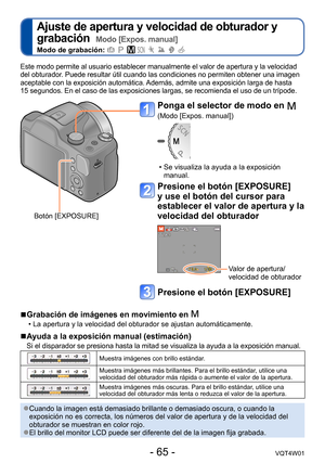 Page 65- 65 -VQT4W01
Ajuste de apertura y velocidad de obturador y 
grabación  
Modo [Expos. manual]
Modo de grabación:        
Este modo permite al usuario establecer manualmente el valor de apertura y la velocidad 
del obturador. Puede resultar útil cuando las condiciones no permiten obtener una imagen 
aceptable con la exposición automática. Además, admite una exposición larga de hasta  
15 segundos. En el caso de las exposiciones largas, se recomienda el uso de un trípode.
 ●Cuando la imagen está demasiado...