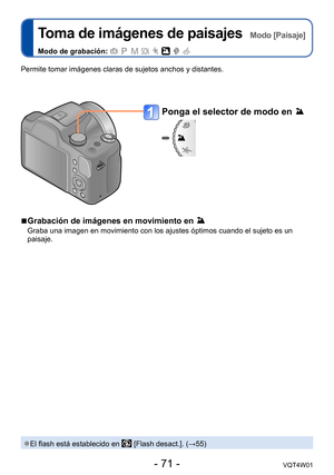 Page 71- 71 -VQT4W01
Toma de imágenes de paisajes  Modo [Paisaje]
Modo de grabación:        
Ponga el selector de modo en 
Permite tomar imágenes claras de sujetos anchos y distantes.
 ●El flash está establecido en  [Flash desact.]. (→55)
 ■Grabación de imágenes en movimiento en 
Graba una imagen en movimiento con los ajustes óptimos cuando el suje\
to es un 
paisaje.  