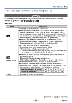 Page 87- 87 -VQT4W01
Uso del menú [Rec]
 • Para conocer los procedimientos de ajuste del menú [Rec] (→43)
[Ráfaga]
Es posible grabar una ráfaga de fotografías mientras se pulsa el d\
isparador a fondo.
 ■Modo de grabación:        
 ■Ajustes:
AjusteDescripción
Velocidad: aproximadamente 1 imagen/s •Puede grabar una serie de fotografías sucesivas hasta que la 
tarjeta o la memoria incorporada se llenen, pero la velocidad 
de la ráfaga se reduce a partir de un momento determinado. (El 
momento en que la velocidad...