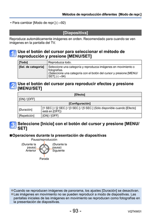 Page 93- 93 -VQT4W01
Métodos de reproducción diferentes  [Modo de repr.]
[Diapositiva]
Reproduce automáticamente imágenes en orden. Recomendado para cuan\
do se ven 
imágenes en la pantalla del TV.
Use el botón del cursor para seleccionar el método de 
reproducción y presione [MENU/SET]
[Todo]Reproduzca todo.
[Sel. de categoría] Seleccione una categoría y reproduzca imágenes en movimiento o 
fotografías.  
(Seleccione una categoría con el botón del cursor y presione [MEN\
U/
SET].) (→94)
Use el botón del cursor...