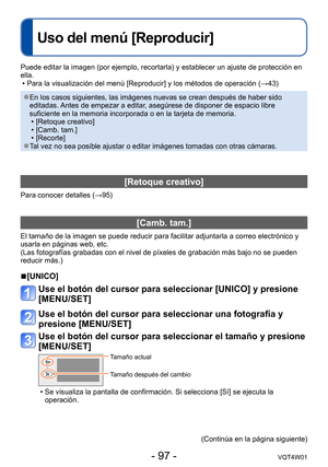 Page 97- 97 -VQT4W01
Uso del menú [Reproducir]
Puede editar la imagen (por ejemplo, recortarla) y establecer un ajust\
e de protección en 
ella.
 • Para la visualización del menú [Reproducir] y los métodos de operación (→43)
 ●En los casos siguientes, las imágenes nuevas se crean después de h\
aber sido 
editadas. Antes de empezar a editar, asegúrese de disponer de espacio libre 
suficiente en la memoria incorporada o en la tarjeta de memoria.
 •[Retoque creativo] •[Camb. tam.] •[Recorte] ●Tal vez no sea...