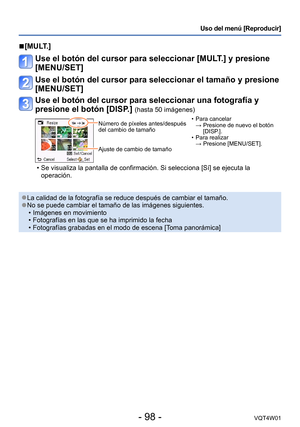Page 98- 98 -VQT4W01
Uso del menú [Reproducir]
 ■[MULT.]
Use el botón del cursor para seleccionar [MULT.] y presione 
[MENU/SET]
Use el botón del cursor para seleccionar el tamaño y presione 
[MENU/SET]
Use el botón del cursor para seleccionar una fotografía y 
presione el botón [DISP.] 
(hasta 50 imágenes)
Número de píxeles antes/después 
del cambio de tamaño
Ajuste de cambio de tamaño •Para cancelar  
→ 
 Presione de nuevo el botón 
[DISP
.].
 •Para realizar  
→ Presione [MENU/SET].
 •Se visualiza la pantalla...
