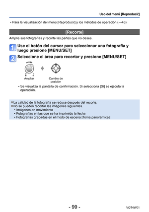 Page 99- 99 -VQT4W01
Uso del menú [Reproducir]
[Recorte]
Amplíe sus fotografías y recorte las partes que no desee.
Use el botón del cursor para seleccionar una fotografía y 
luego presione [MENU/SET]
Seleccione el área para recortar y presione [MENU/SET]
AmpliarCambio de 
posición
 • Se visualiza la pantalla de confirmación. Si selecciona [Sí] se ej\
ecuta la 
operación.
 ●La calidad de la fotografía se reduce después del recorte. ●No se pueden recortar las imágenes siguientes. •Imágenes en movimiento...
