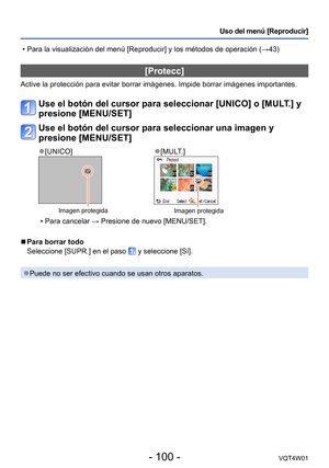 Page 100- 100 -VQT4W01
Uso del menú [Reproducir]
[Protecc]
Active la protección para evitar borrar imágenes. Impide borrar im\
ágenes importantes.
Use el botón del cursor para seleccionar [UNICO] o [MULT.] y 
presione [MENU/SET]
Use el botón del cursor para seleccionar una imagen y 
presione [MENU/SET]
 ●[UNICO] ●[MULT.]
Imagen protegidaImagen protegida
 • Para cancelar → Presione de nuevo [MENU/SET].
 ■Para borrar todo
Seleccione [SUPR.] en el paso 
 y seleccione [Sí].
 ●Puede no ser efectivo cuando se usan...