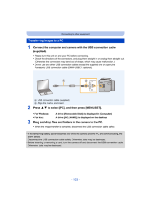 Page 103- 103 -
Connecting to other equipment
1Connect the computer and camera with the USB connection cable 
(supplied).
•Please turn this unit on and your PC before connecting.•Check the directions of the connectors, and plug them straight in or unplug them straight out.
(Otherwise the connectors may bend out of shape, which may cause malfunction.)
•Do not use any other USB connection cables except the supplied one or a genuine 
Panasonic USB connection cable (DMW-USBC1: optional).
2Press 3/4 to select [PC],...