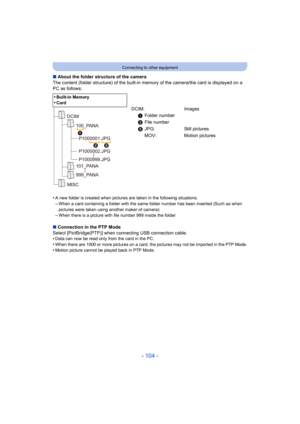 Page 104- 104 -
Connecting to other equipment
∫About the folder structure of the camera
The content (folder structure) of the built-in memory of the camera/the card is displayed on a 
PC as follows:
•
A new folder is created when pictures are taken in the following situations.
–When a card containing a folder with the same  folder number has been inserted (Such as when 
pictures were taken using another maker of camera)
–When there is a picture with file number 999 inside the folder
∫ Connection in the PTP Mode...