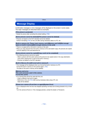 Page 112- 112 -
Others
Message Display
Confirmation messages or error messages will be displayed on the screen in some cases.
The major messages are described below as examples.
[This picture is protected]
•
Delete the picture after canceling the protect setting. (P98)
[Some pictures cannot be deleted]/[This picture cannot be deleted]
•
Pictures not based on the DCF standard cannot be deleted.
Perform formatting (P46) on this unit after saving necessary data on a PC, etc.
[Built-in memory full. Please insert...