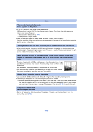Page 116- 116 -
Others
•Is the ISO sensitivity high or the shutter speed slow?
(ISO sensitivity is set to [AUTO] when the camera is shipped. Therefore, when taking pictures 
indoors etc. noise will appear.)
>Decrease the ISO sensitivity. (P76)
> Take pictures in bright places.
•Have you set [High Sens.] in Scene Mode, or [Burst] in [Rec] menu to [ ]?
If so, the resolution of the recorded picture decreases slightly because of high sensitivity processing, 
but this is not a malfunction.
•When recording under...