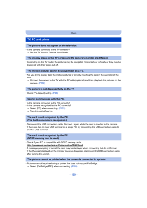 Page 120- 120 -
Others
•Is the camera connected to the TV correctly?
>Set the TV input to External Input Mode.
•Depending on the TV model, the pictures may be elong ated horizontally or vertically or they may be 
displayed with their edges cut off.
•Are you trying to play back the motion pictures by directly inserting the card in the card slot of the 
TV?
> Connect the camera to the TV with the AV cable (optional) and then play back the pictures on the 
camera.  (P100)
•Check [TV Aspect] setting.  (P46)
•Is the...