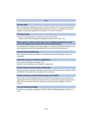 Page 122- 122 -
Others
•When the brightness changes due to zoom or camera movement, etc., the lens may click and the 
picture on the screen may drastically change. However, the picture is not affected. The sound is 
caused by the automatic adjustment of the aperture. This is not a malfunction.
•If you do not use the camera for a long time, the clock may be reset.
>[Please set the clock] message will be displayed; please reset the clock.  (P22)
•It is possible that the subject may be warped slightly, or the...