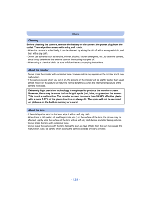 Page 124- 124 -
Others
Before cleaning the camera, remove the battery or disconnect the power plug from the 
outlet. Then wipe the camera with a dry, soft cloth.
•
When the camera is soiled badly, it can be cleaned by wiping the dirt off with a wrung wet cloth, and 
then with a dry cloth.
•Do not use solvents such as benzine, thinner, alcohol, kitchen detergents, etc., to clean the camera, 
since it may deteriorate the external case or the coating may peel off.
•When using a chemical cloth, be sure to follow the...
