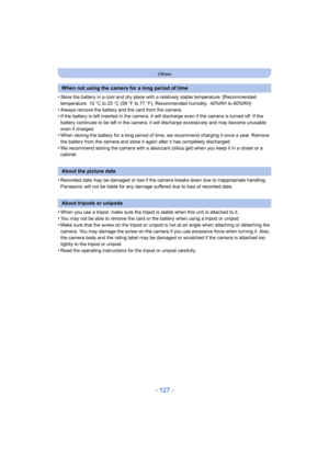 Page 127- 127 -
Others
•Store the battery in a cool and dry place with a relatively stable temperature: [Recommended 
temperature: 15oC to 25 oC (59  oF to 77  oF), Recommended humidity: 40%RH to 60%RH]
•Always remove the battery and the card from the camera.•If the battery is left inserted in the camera, it  will discharge even if the camera is turned off. If the 
battery continues to be left in the camera, it will discharge excessively and may become unusable 
even if charged.
•When storing the battery for a...