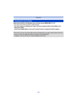 Page 23- 23 -
Preparation
Select [Clock Set] on the [Setup] menu and then press [MENU/SET]. (P38)
•The clock can be reset as shown in steps 5 and 6.•The clock setting is maintained for about 120 hours using the built-in clock battery even 
without the battery.
(Leave the charged battery in the unit for about 2 hours to charge the built-in battery.)
•If the clock is not set, the correct date cannot be printed when you order a photo studio to print the 
picture, or when you stamp the dat e on the pictures with...