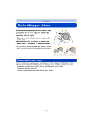 Page 24- 24 -
Preparation
Tips for taking good pictures
When the Jitter alert [ ] appears, use [Stabilizer] (P86), a tripod or the Self-timer (P55) .
•Shutter speed will be slower particularly in the following cases. Keep the camera still from the 
moment the shutter button is pressed until the picture appears on the screen.
–Slow sync./Red-Eye Reduction
–[Night Portrait]/[Night Scenery]/[Starry Sky] (Scene Mode)
Hold the camera gently with both hands, keep 
your arms still at your side and stand with 
your...