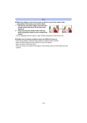 Page 32- 32 -
Basic
∫When the subject is not in focus (such as when it is not in the center of the 
composition of the picture you want to take)
1Aim the AF area at the subject, and press the 
shutter button half way to fix the focus and 
exposure.
2Press and hold the shutter button half way 
while moving the camera as you compose the 
picture.
•
You can repeatedly retry the actions in step 1 before pressing the shutter button fully.
∫ Subject and recording conditions which are difficult to focus in...