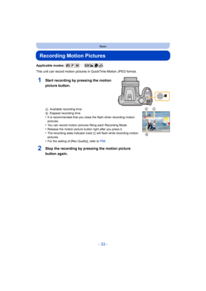 Page 33- 33 -
Basic
Recording Motion Pictures
Applicable modes: 
This unit can record motion pictures in QuickTime Motion JPEG format.
AAvailable recording time
B Elapsed recording time
•It is recommended that you close the flash when recording motion 
pictures.
•You can record motion pictures fitting each Recording Mode.•Release the motion picture button right after you press it.•The recording state indicator (red)  C will flash while recording motion 
pictures.
•For the setting of [Rec Quality], refer to...