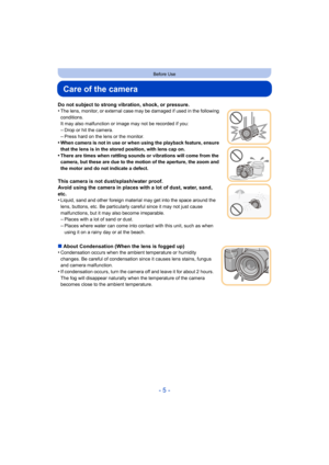 Page 5- 5 -
Before Use
Care of the camera
Do not subject to strong vibration, shock, or pressure.
•The lens, monitor, or external case may be damaged if used in the following 
conditions.
It may also malfunction or image may not be recorded if you:
–Drop or hit the camera.
–Press hard on the lens or the monitor.•When camera is not in use or when using the playback feature, ensure 
that the lens is in the stored position, with lens cap on.
•There are times when rattling sounds or vibrations will come from the...