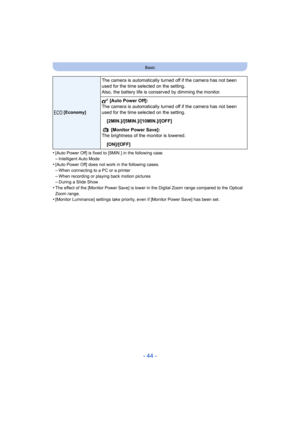 Page 44- 44 -
Basic
•[Auto Power Off] is fixed to [5MIN.] in the following case.
–Intelligent Auto Mode•[Auto Power Off] does not work in the following cases.–When connecting to a PC or a printer
–When recording or playing back motion pictures–During a Slide Show•The effect of the [Monitor Power Save] is lower in the Digital Zoom range compared to the Optical 
Zoom range.
•[Monitor Luminance] settings take priority, even if [Monitor Power Save] has been set.
q [Economy]
The camera is automatically turned off if...