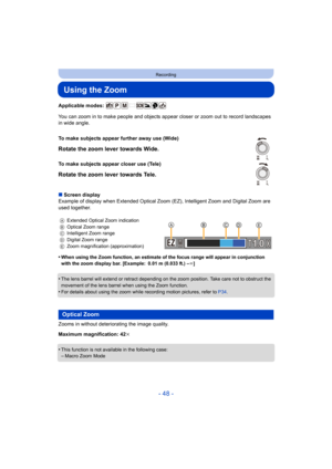 Page 48- 48 -
Recording
Using the Zoom
Applicable modes: 
You can zoom in to make people and objects appear closer or zoom out to record landscapes 
in wide angle.
∫ Screen display
Example of display when Extended Optical Zoom (EZ), Intelligent Zoom and Digital Zoom are 
used together.
•
When using the Zoom function, an estimate of the focus range will appear in conjunction 
with the zoom display bar. [Example: 0.01 m (0.033 ft.) – ¶]
•The lens barrel will extend or retract depending on the zoom position. Take...