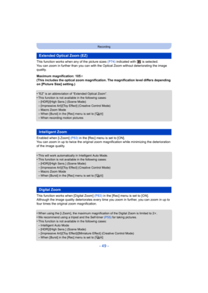 Page 49- 49 -
Recording
This function works when any of the picture sizes (P74) indicated with   is selected.
You can zoom in further than you can with the  Optical Zoom without deteriorating the image 
quality.
Maximum magnification: 105 k
(This includes the optical zoom magnification. The magnification level differs depending 
on [Picture Size] setting.)
•
“EZ” is an abbreviation of “Extended Optical Zoom”.
•This function is not available in the following cases:–[HDR]/[High Sens.] (Scene Mode)–[Impressive...