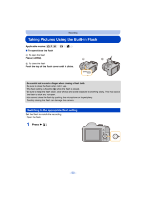 Page 50- 50 -
Recording
Taking Pictures Using the Built-in Flash
Applicable modes: 
∫To open/close the flash
•
Be careful not to catch a finger when closing a flash bulb.•Be sure to close the flash when not in use.•The flash setting is fixed to [ Œ] while the flash is closed.
•Be sure to keep the flash clean, clear of dust and avoid exposure to anything sticky. This may cause 
the flash to stick and not open.
•You cannot close the flash by pushing the microphone or its periphery.
Forcibly closing the flash can...