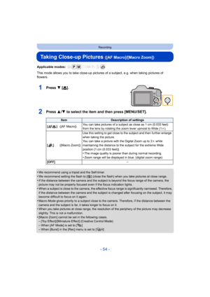 Page 54- 54 -
Recording
Taking Close-up Pictures ([AF Macro]/[Macro Zoom])
Applicable modes: 
This mode allows you to take close-up pictures of a subject, e.g. when taking pictures of 
flowers.
1Press 4 [ #].
2Press 3/4 to select the item and then press [MENU/SET].
•We recommend using a tripod and the Self-timer.•We recommend setting the flash to [Œ ] (close the flash) when you take pictures at close range.
•If the distance between the camera and the subject is beyond the focus range of the camera, the 
picture...