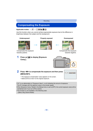 Page 56- 56 -
Recording
Compensating the Exposure
Applicable modes: 
Use this function when you cannot achieve appropriate exposure due to the difference in 
brightness between the subject and the background.
1Press 3 [ È] to display [Exposure 
Comp.].
•“EV” is an abbreviation of “Exposure Value”, a unit indicating the amount of exposure.
The EV changes with the aperture value or the shutter speed.
•When [Exposure Comp. Reset] in the [Setup] menu is set to [OFF], the current exposure value will be 
maintained...